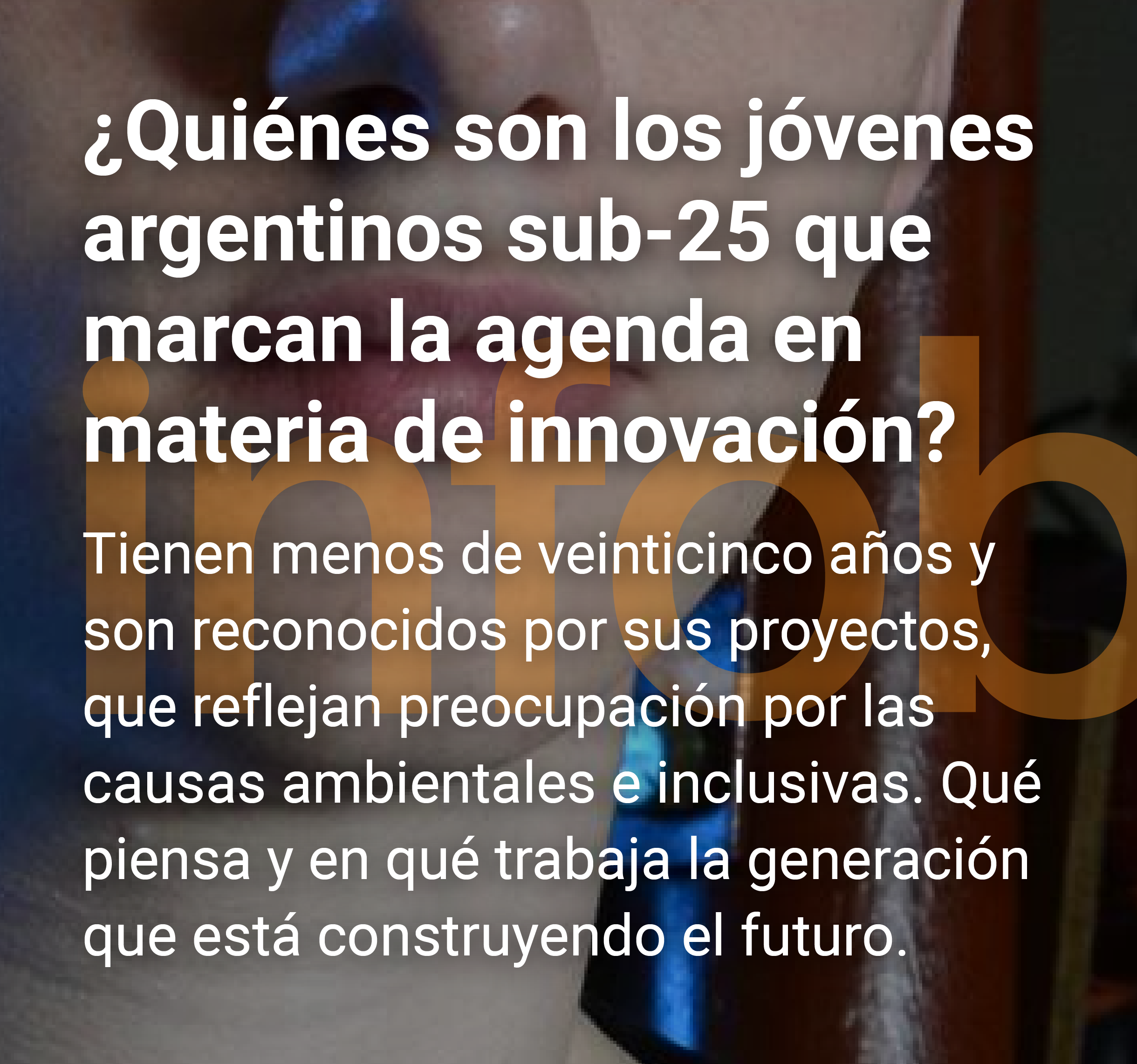 Infobae: ¿Quiénes son los jóvenes argentinos sub-25 que marcan la agenda en materia de innovación? Tienen menos de veinticinco años y son reconocidos por sus proyectos, que reflejan preocupación por las causas ambientales e inclusivas. Qué piensa y en qué trabaja la generación que está construyendo el futuro.